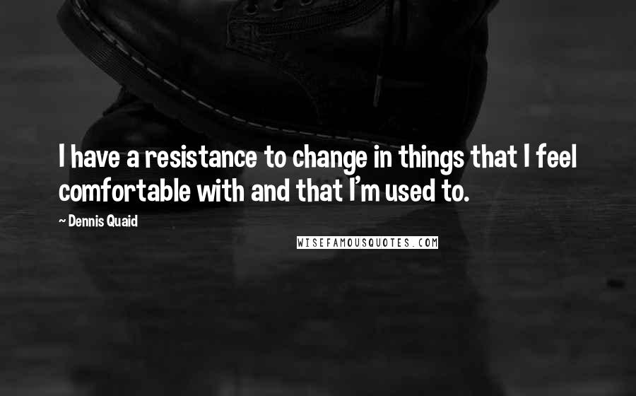 Dennis Quaid Quotes: I have a resistance to change in things that I feel comfortable with and that I'm used to.