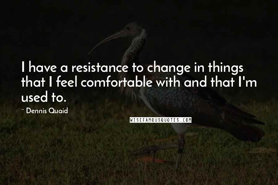 Dennis Quaid Quotes: I have a resistance to change in things that I feel comfortable with and that I'm used to.