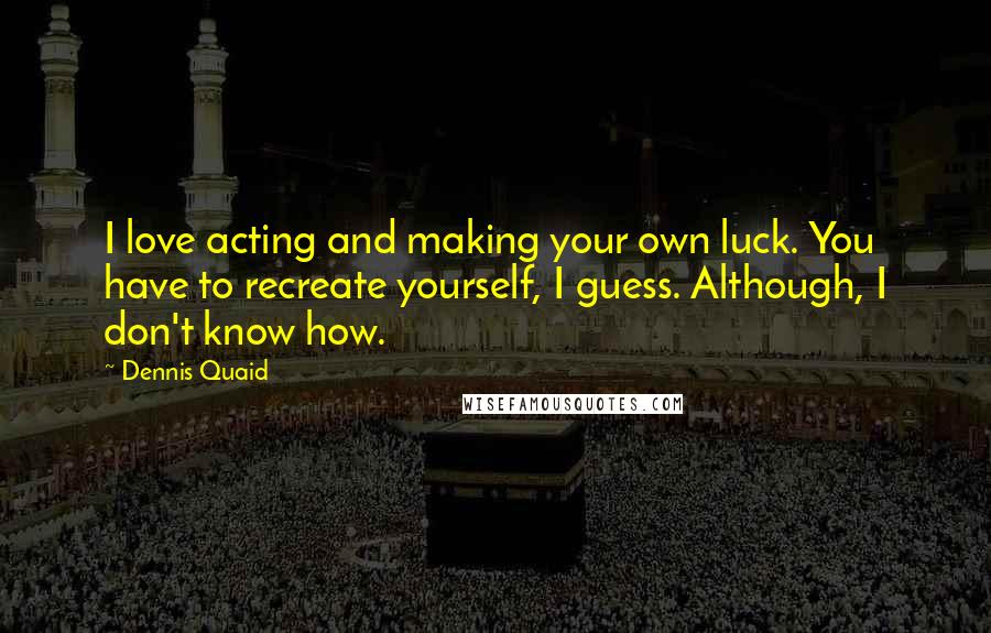 Dennis Quaid Quotes: I love acting and making your own luck. You have to recreate yourself, I guess. Although, I don't know how.