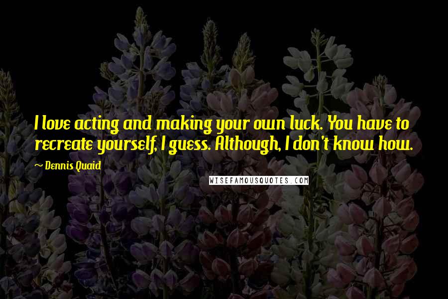 Dennis Quaid Quotes: I love acting and making your own luck. You have to recreate yourself, I guess. Although, I don't know how.