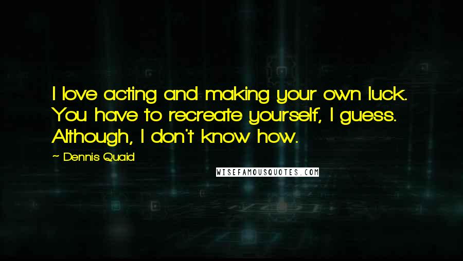 Dennis Quaid Quotes: I love acting and making your own luck. You have to recreate yourself, I guess. Although, I don't know how.