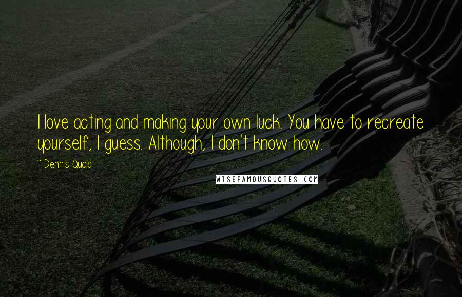 Dennis Quaid Quotes: I love acting and making your own luck. You have to recreate yourself, I guess. Although, I don't know how.