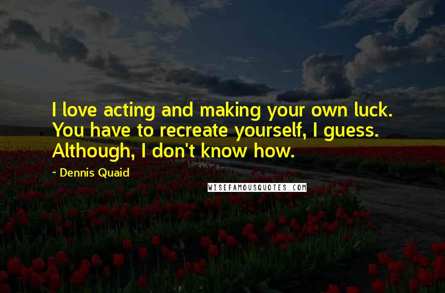 Dennis Quaid Quotes: I love acting and making your own luck. You have to recreate yourself, I guess. Although, I don't know how.