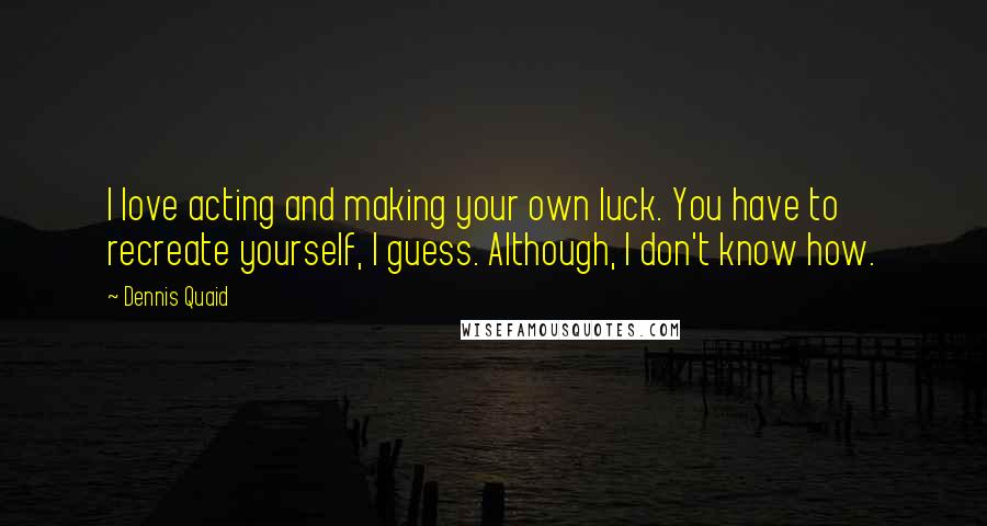 Dennis Quaid Quotes: I love acting and making your own luck. You have to recreate yourself, I guess. Although, I don't know how.