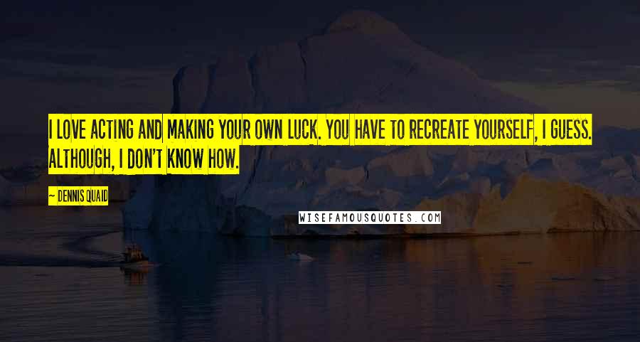 Dennis Quaid Quotes: I love acting and making your own luck. You have to recreate yourself, I guess. Although, I don't know how.