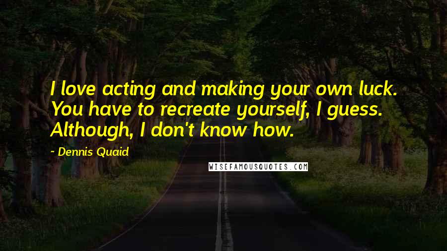 Dennis Quaid Quotes: I love acting and making your own luck. You have to recreate yourself, I guess. Although, I don't know how.