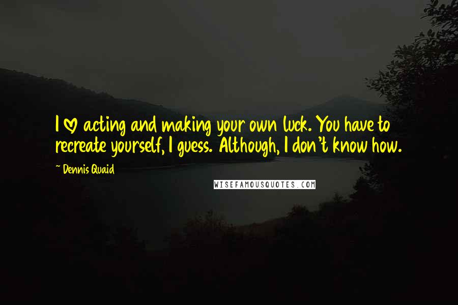 Dennis Quaid Quotes: I love acting and making your own luck. You have to recreate yourself, I guess. Although, I don't know how.