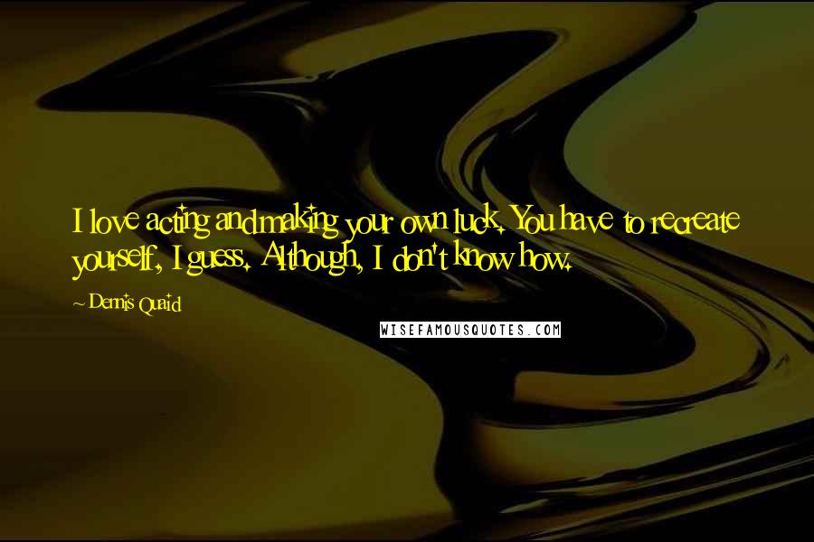 Dennis Quaid Quotes: I love acting and making your own luck. You have to recreate yourself, I guess. Although, I don't know how.