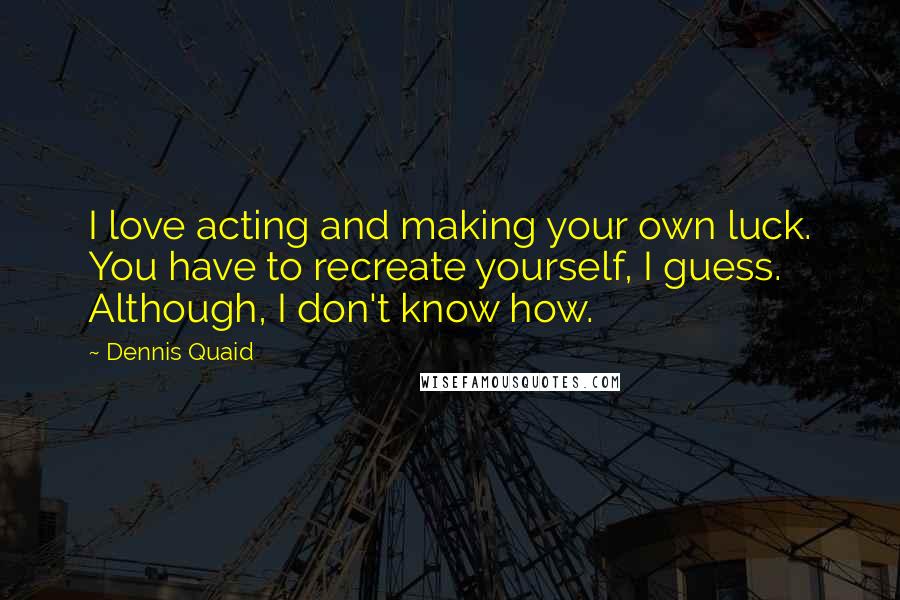 Dennis Quaid Quotes: I love acting and making your own luck. You have to recreate yourself, I guess. Although, I don't know how.