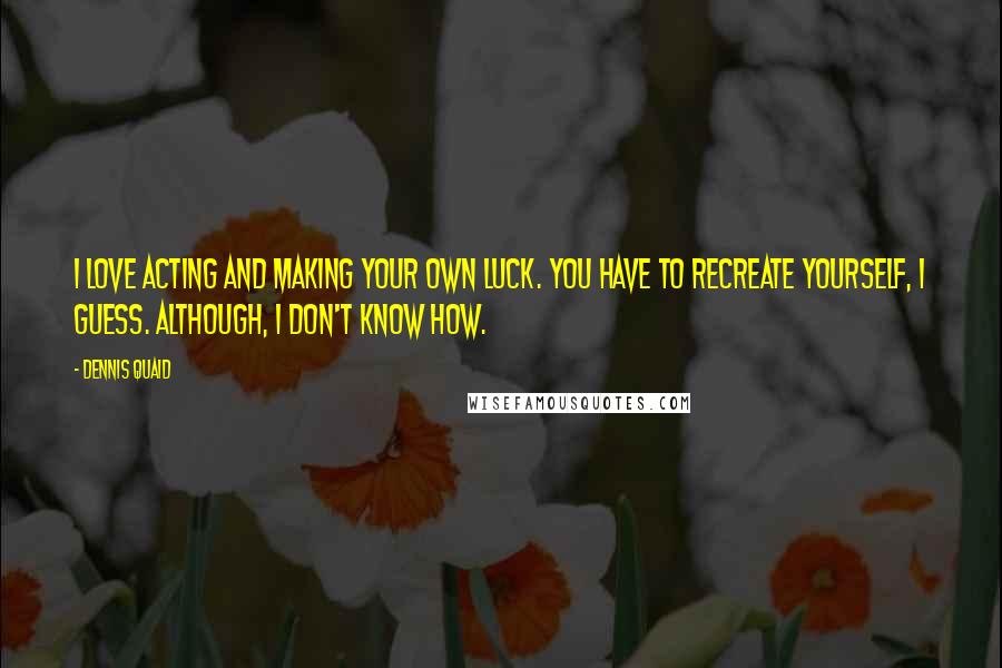 Dennis Quaid Quotes: I love acting and making your own luck. You have to recreate yourself, I guess. Although, I don't know how.