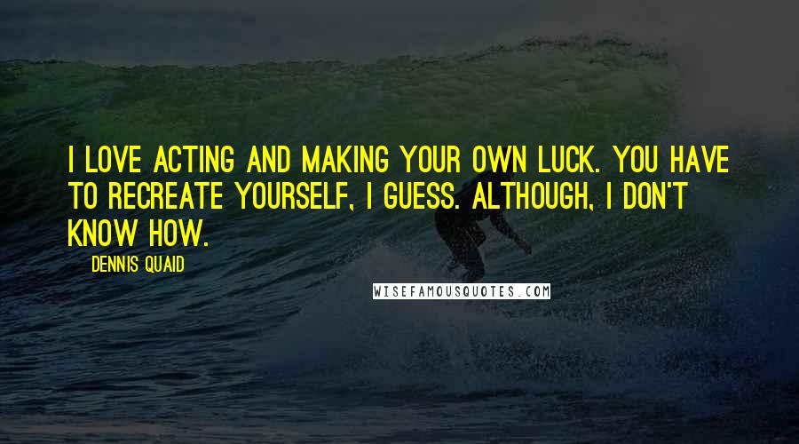 Dennis Quaid Quotes: I love acting and making your own luck. You have to recreate yourself, I guess. Although, I don't know how.