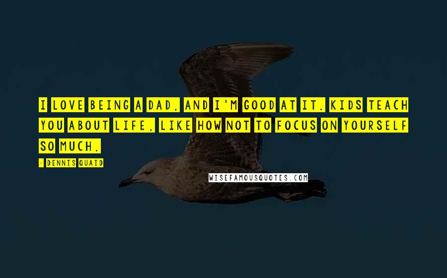 Dennis Quaid Quotes: I love being a dad, and I'm good at it. Kids teach you about life, like how not to focus on yourself so much.