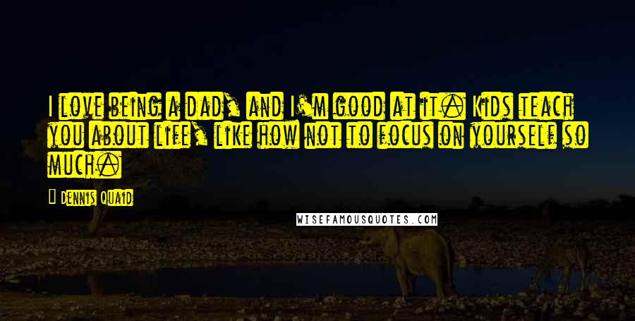 Dennis Quaid Quotes: I love being a dad, and I'm good at it. Kids teach you about life, like how not to focus on yourself so much.