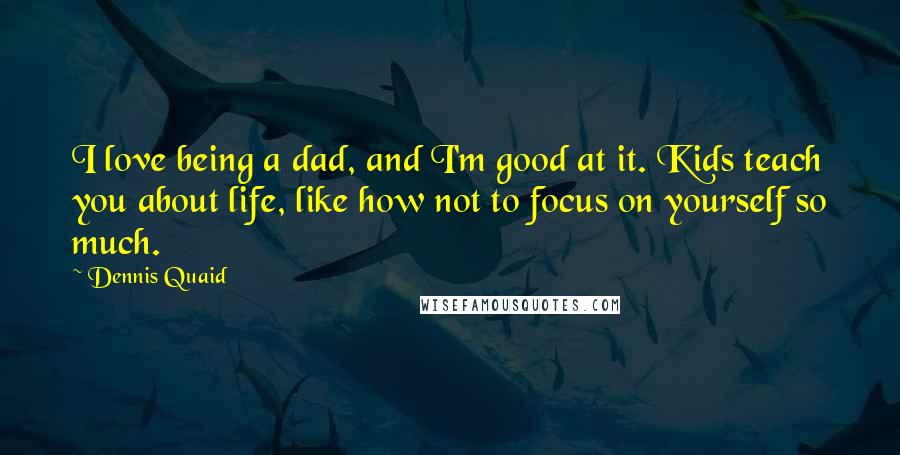 Dennis Quaid Quotes: I love being a dad, and I'm good at it. Kids teach you about life, like how not to focus on yourself so much.