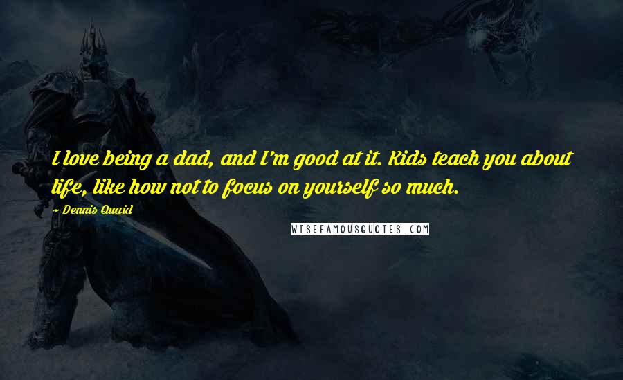 Dennis Quaid Quotes: I love being a dad, and I'm good at it. Kids teach you about life, like how not to focus on yourself so much.