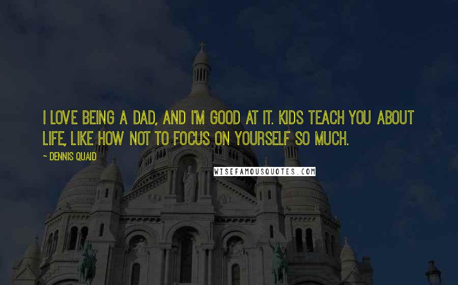 Dennis Quaid Quotes: I love being a dad, and I'm good at it. Kids teach you about life, like how not to focus on yourself so much.