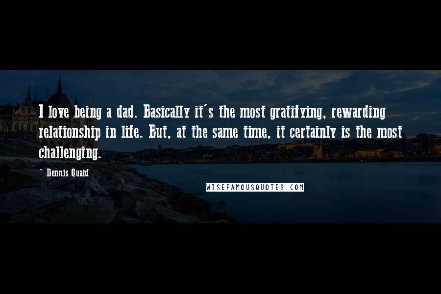 Dennis Quaid Quotes: I love being a dad. Basically it's the most gratifying, rewarding relationship in life. But, at the same time, it certainly is the most challenging.