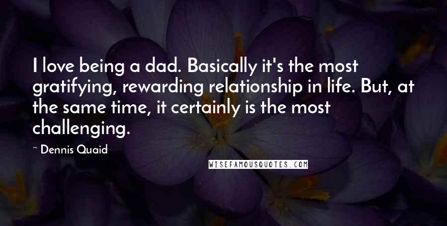 Dennis Quaid Quotes: I love being a dad. Basically it's the most gratifying, rewarding relationship in life. But, at the same time, it certainly is the most challenging.