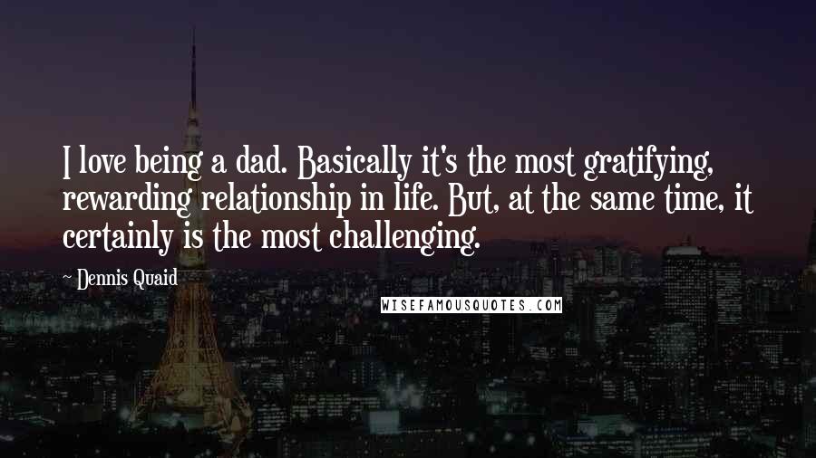 Dennis Quaid Quotes: I love being a dad. Basically it's the most gratifying, rewarding relationship in life. But, at the same time, it certainly is the most challenging.