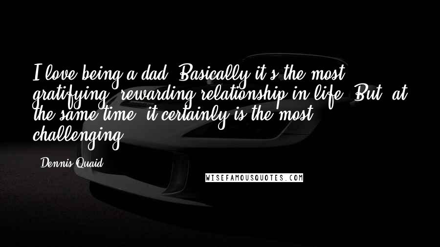 Dennis Quaid Quotes: I love being a dad. Basically it's the most gratifying, rewarding relationship in life. But, at the same time, it certainly is the most challenging.