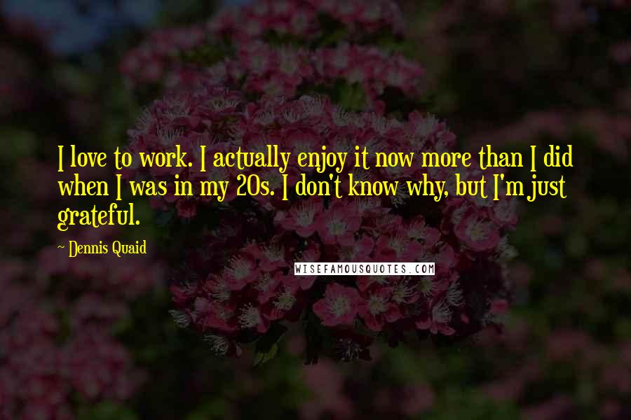 Dennis Quaid Quotes: I love to work. I actually enjoy it now more than I did when I was in my 20s. I don't know why, but I'm just grateful.