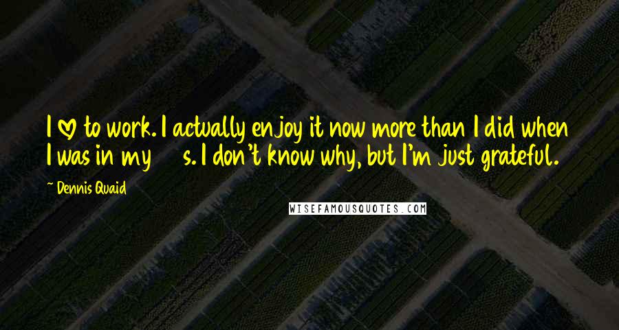 Dennis Quaid Quotes: I love to work. I actually enjoy it now more than I did when I was in my 20s. I don't know why, but I'm just grateful.