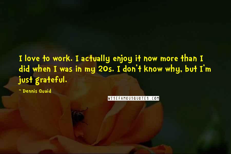 Dennis Quaid Quotes: I love to work. I actually enjoy it now more than I did when I was in my 20s. I don't know why, but I'm just grateful.