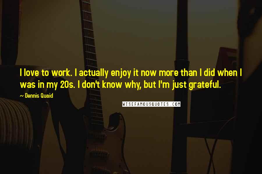 Dennis Quaid Quotes: I love to work. I actually enjoy it now more than I did when I was in my 20s. I don't know why, but I'm just grateful.