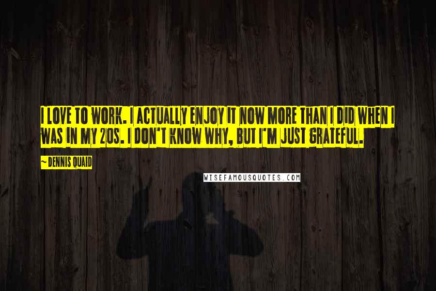 Dennis Quaid Quotes: I love to work. I actually enjoy it now more than I did when I was in my 20s. I don't know why, but I'm just grateful.