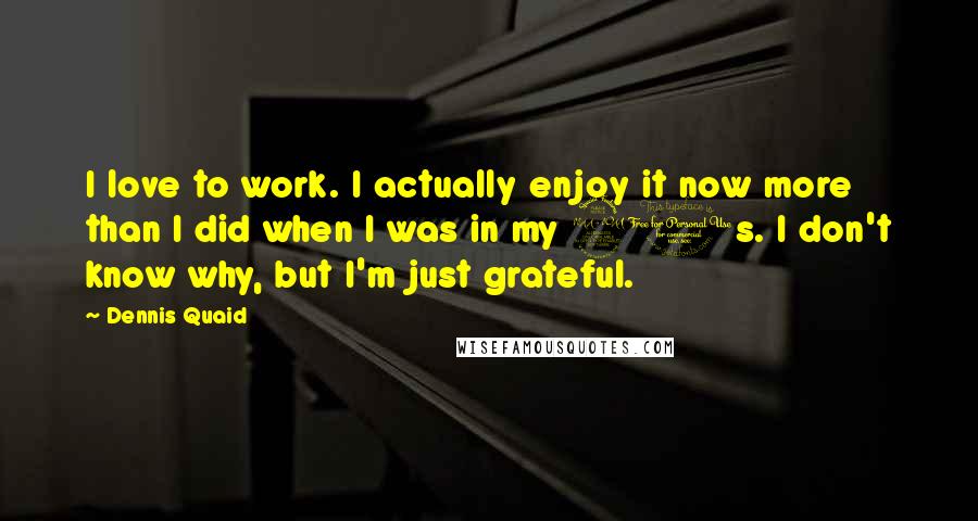 Dennis Quaid Quotes: I love to work. I actually enjoy it now more than I did when I was in my 20s. I don't know why, but I'm just grateful.