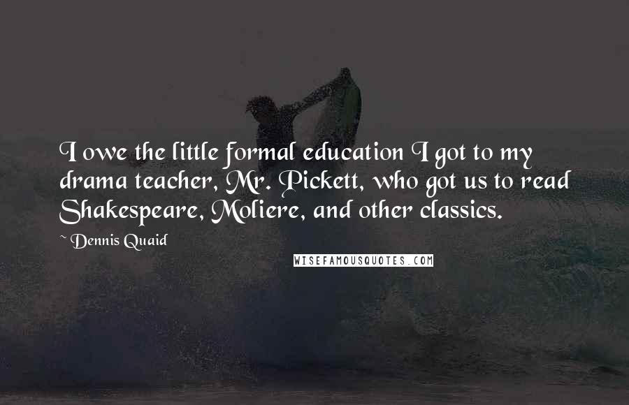 Dennis Quaid Quotes: I owe the little formal education I got to my drama teacher, Mr. Pickett, who got us to read Shakespeare, Moliere, and other classics.