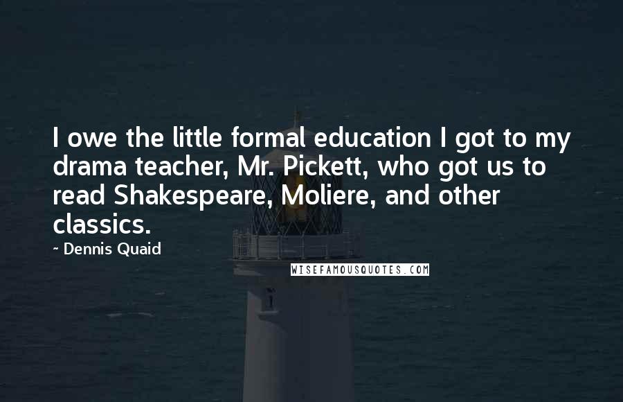 Dennis Quaid Quotes: I owe the little formal education I got to my drama teacher, Mr. Pickett, who got us to read Shakespeare, Moliere, and other classics.