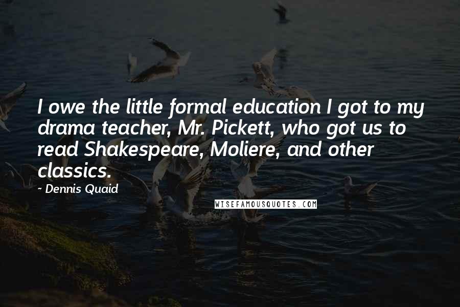 Dennis Quaid Quotes: I owe the little formal education I got to my drama teacher, Mr. Pickett, who got us to read Shakespeare, Moliere, and other classics.