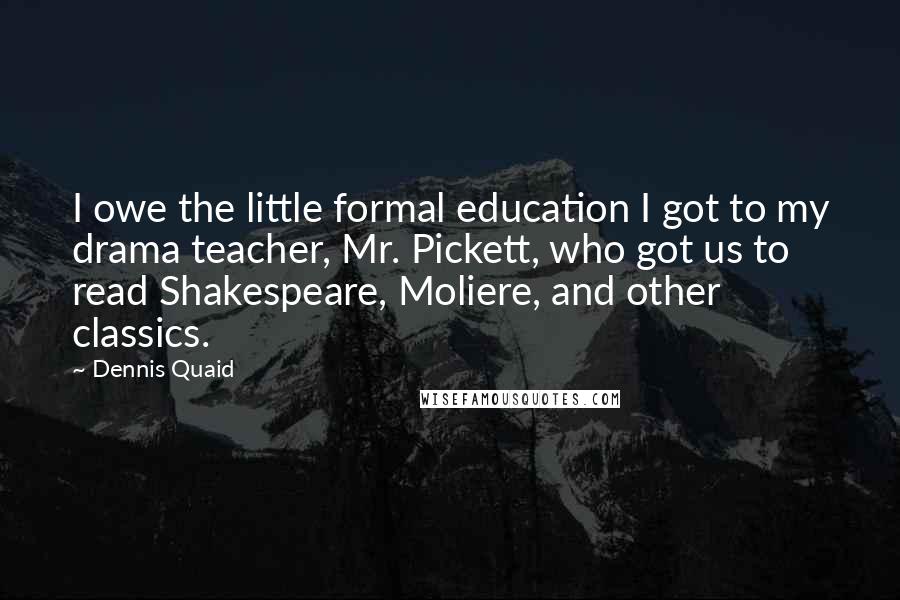 Dennis Quaid Quotes: I owe the little formal education I got to my drama teacher, Mr. Pickett, who got us to read Shakespeare, Moliere, and other classics.