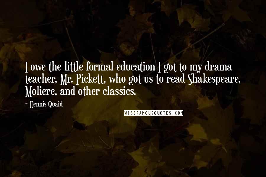 Dennis Quaid Quotes: I owe the little formal education I got to my drama teacher, Mr. Pickett, who got us to read Shakespeare, Moliere, and other classics.