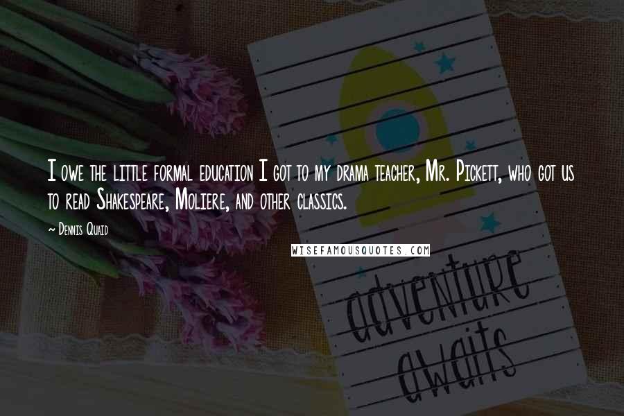 Dennis Quaid Quotes: I owe the little formal education I got to my drama teacher, Mr. Pickett, who got us to read Shakespeare, Moliere, and other classics.