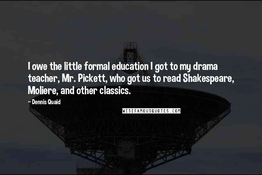 Dennis Quaid Quotes: I owe the little formal education I got to my drama teacher, Mr. Pickett, who got us to read Shakespeare, Moliere, and other classics.