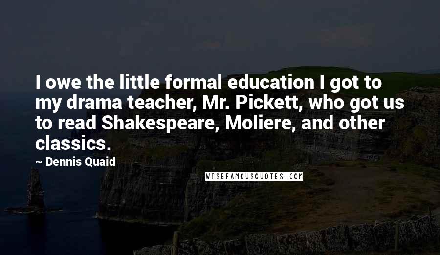 Dennis Quaid Quotes: I owe the little formal education I got to my drama teacher, Mr. Pickett, who got us to read Shakespeare, Moliere, and other classics.