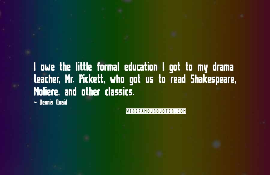 Dennis Quaid Quotes: I owe the little formal education I got to my drama teacher, Mr. Pickett, who got us to read Shakespeare, Moliere, and other classics.