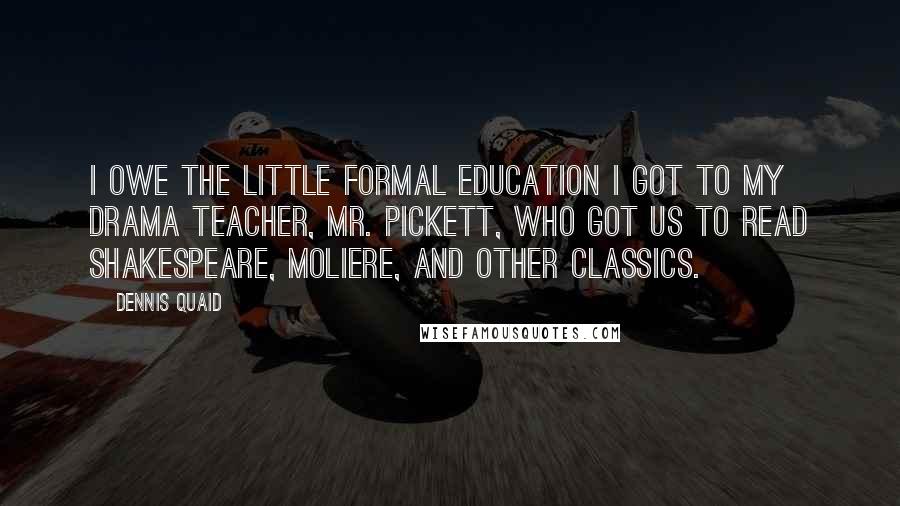 Dennis Quaid Quotes: I owe the little formal education I got to my drama teacher, Mr. Pickett, who got us to read Shakespeare, Moliere, and other classics.