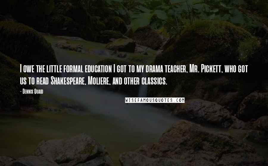 Dennis Quaid Quotes: I owe the little formal education I got to my drama teacher, Mr. Pickett, who got us to read Shakespeare, Moliere, and other classics.