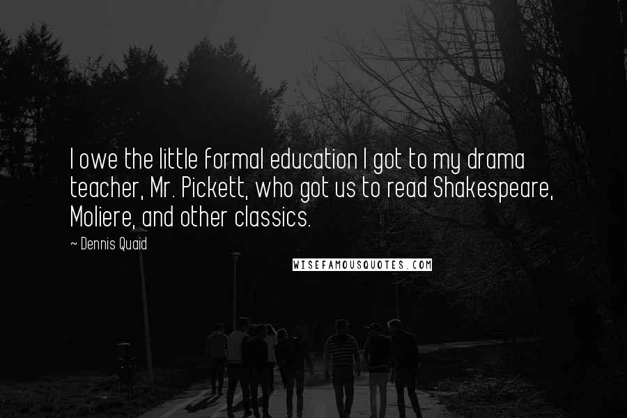 Dennis Quaid Quotes: I owe the little formal education I got to my drama teacher, Mr. Pickett, who got us to read Shakespeare, Moliere, and other classics.