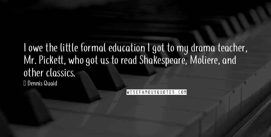 Dennis Quaid Quotes: I owe the little formal education I got to my drama teacher, Mr. Pickett, who got us to read Shakespeare, Moliere, and other classics.