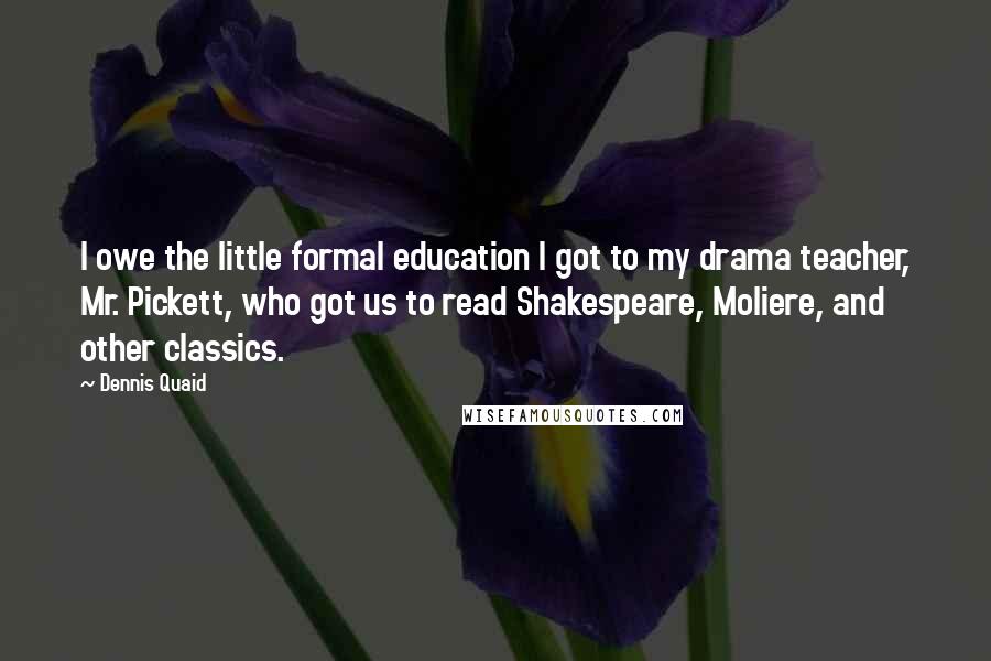 Dennis Quaid Quotes: I owe the little formal education I got to my drama teacher, Mr. Pickett, who got us to read Shakespeare, Moliere, and other classics.