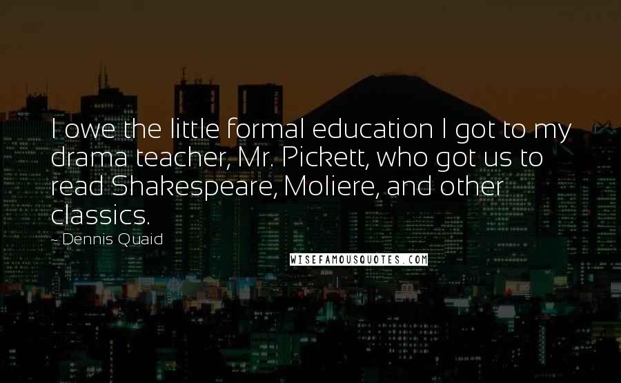 Dennis Quaid Quotes: I owe the little formal education I got to my drama teacher, Mr. Pickett, who got us to read Shakespeare, Moliere, and other classics.