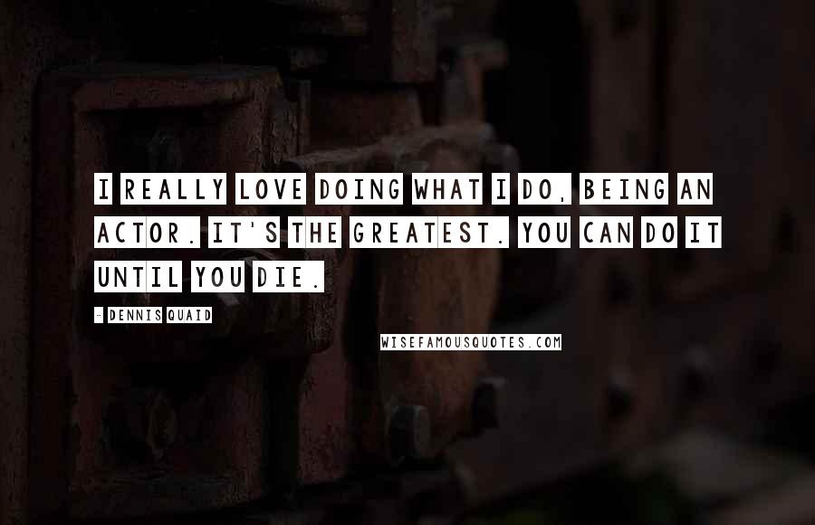 Dennis Quaid Quotes: I really love doing what I do, being an actor. It's the greatest. You can do it until you die.