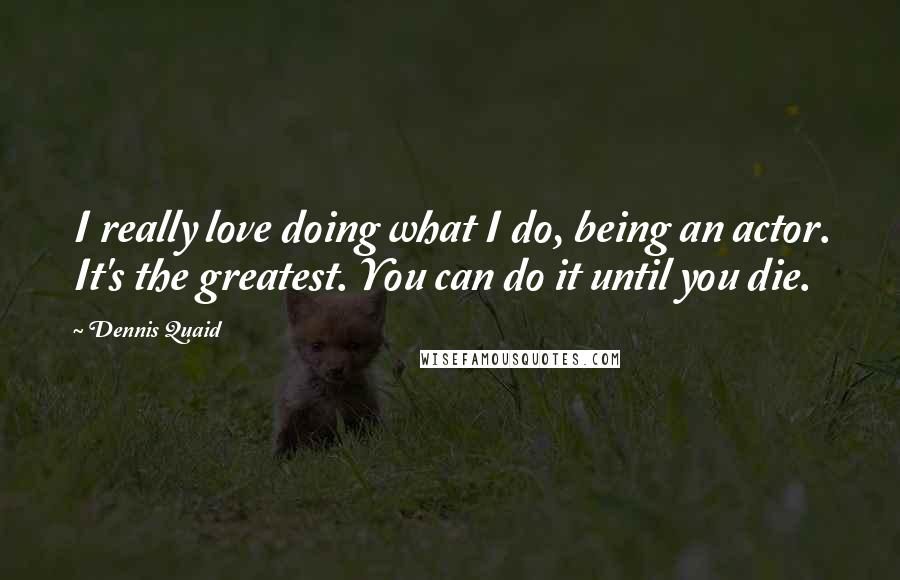 Dennis Quaid Quotes: I really love doing what I do, being an actor. It's the greatest. You can do it until you die.