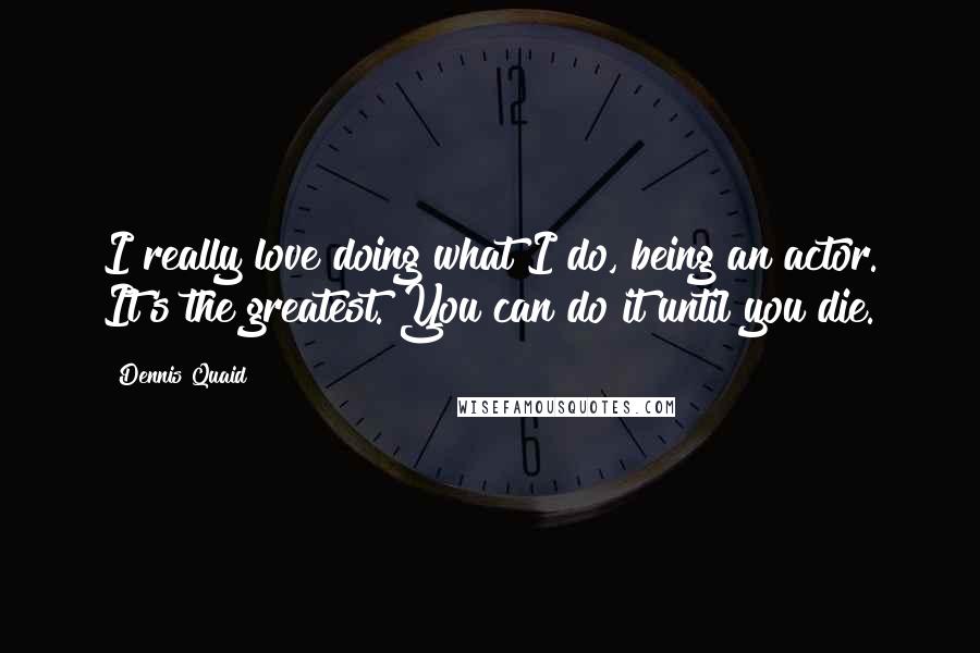 Dennis Quaid Quotes: I really love doing what I do, being an actor. It's the greatest. You can do it until you die.