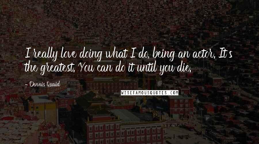 Dennis Quaid Quotes: I really love doing what I do, being an actor. It's the greatest. You can do it until you die.