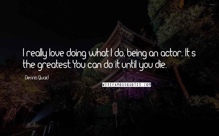 Dennis Quaid Quotes: I really love doing what I do, being an actor. It's the greatest. You can do it until you die.